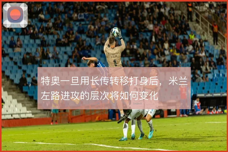 特奥一旦用长传转移打身后，米兰左路进攻的层次将如何变化
