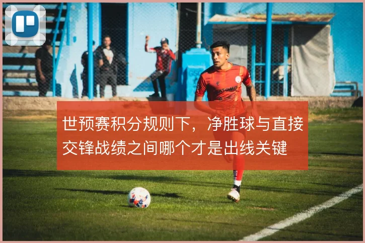 世预赛积分规则下，净胜球与直接交锋战绩之间哪个才是出线关键