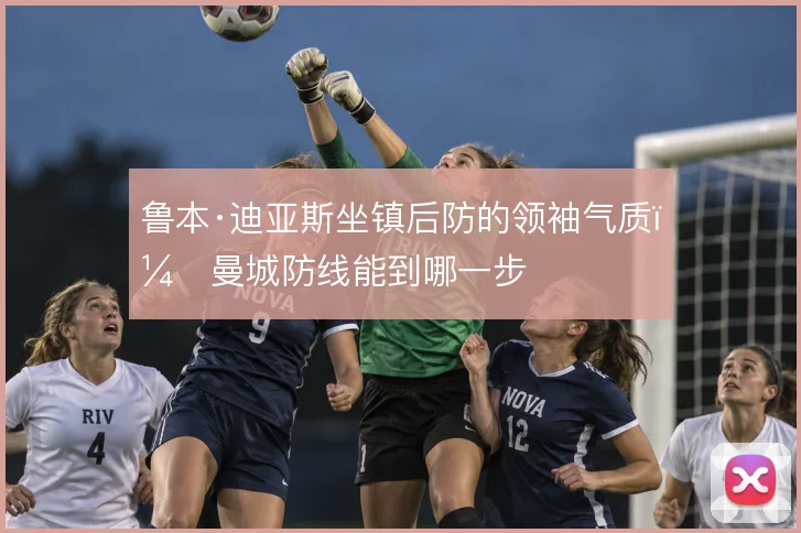 鲁本·迪亚斯坐镇后防的领袖气质，曼城防线能到哪一步