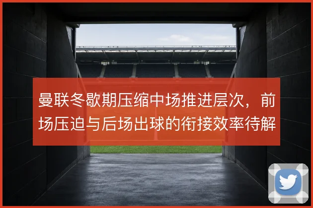 曼联冬歇期压缩中场推进层次，前场压迫与后场出球的衔接效率待解