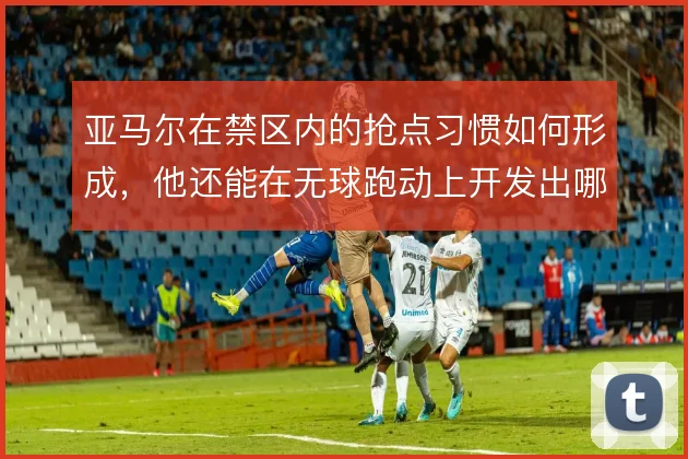 亚马尔在禁区内的抢点习惯如何形成，他还能在无球跑动上开发出哪些变化