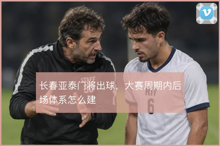 长春亚泰门将出球，大赛周期内后场体系怎么建