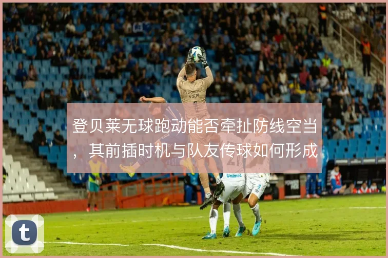 登贝莱无球跑动能否牵扯防线空当，其前插时机与队友传球如何形成默契