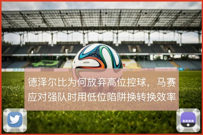 德泽尔比为何放弃高位控球,马赛应对强队时用低位陷阱换转换效率