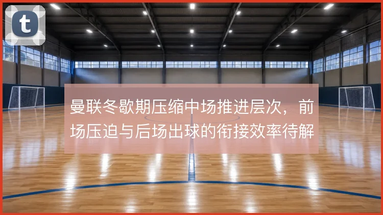 曼联冬歇期压缩中场推进层次,前场压迫与后场出球的衔接效率待解