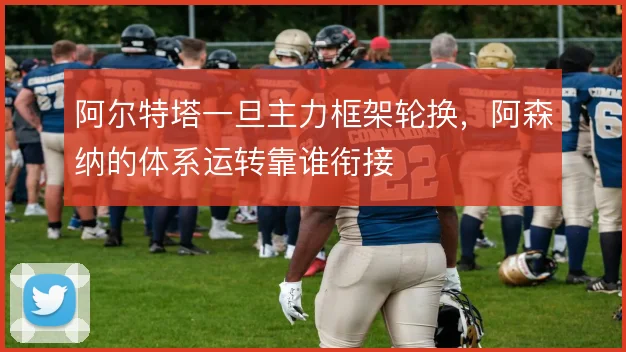 阿尔特塔一旦主力框架轮换，阿森纳的体系运转靠谁衔接