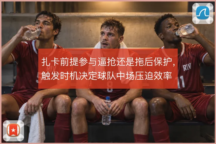 扎卡前提参与逼抢还是拖后保护，触发时机决定球队中场压迫效率