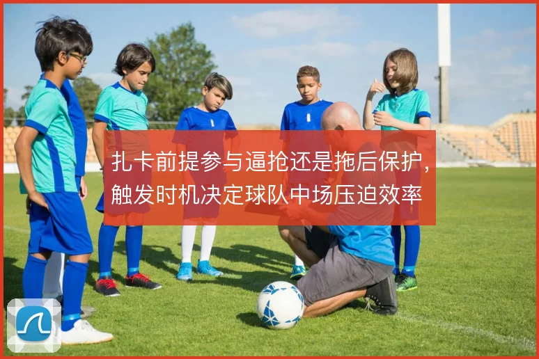扎卡前提参与逼抢还是拖后保护，触发时机决定球队中场压迫效率
