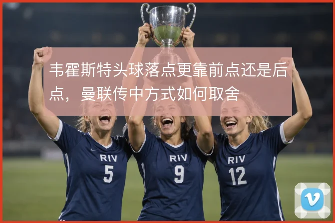 韦霍斯特头球落点更靠前点还是后点，曼联传中方式如何取舍