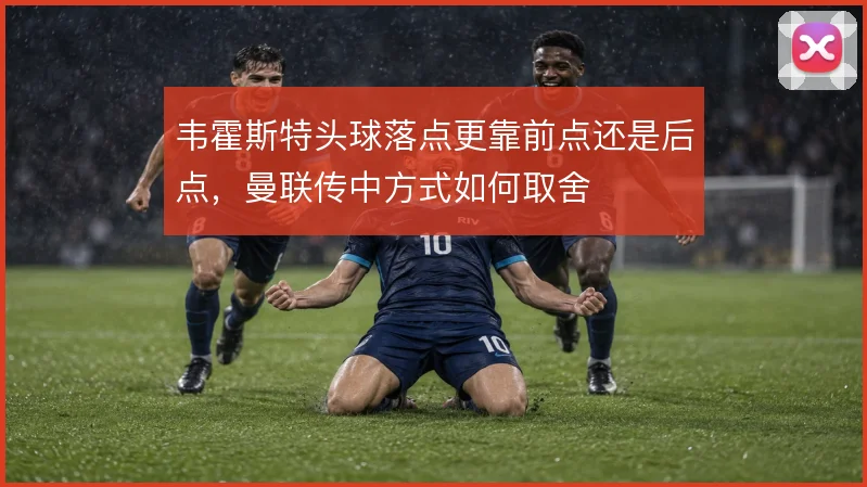韦霍斯特头球落点更靠前点还是后点，曼联传中方式如何取舍