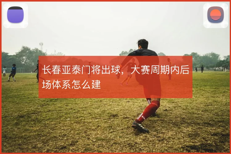 长春亚泰门将出球，大赛周期内后场体系怎么建