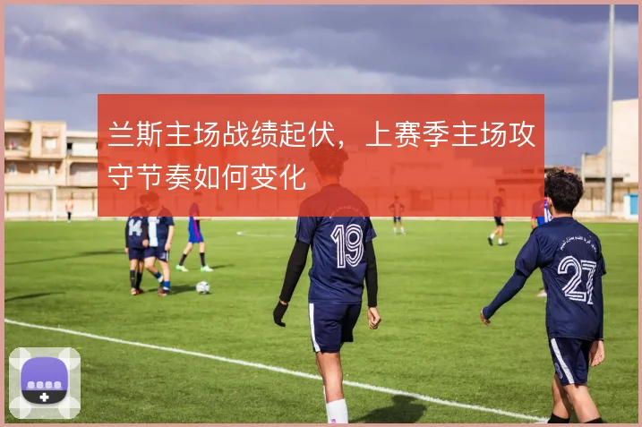 兰斯主场战绩起伏,上赛季主场攻守节奏如何变化