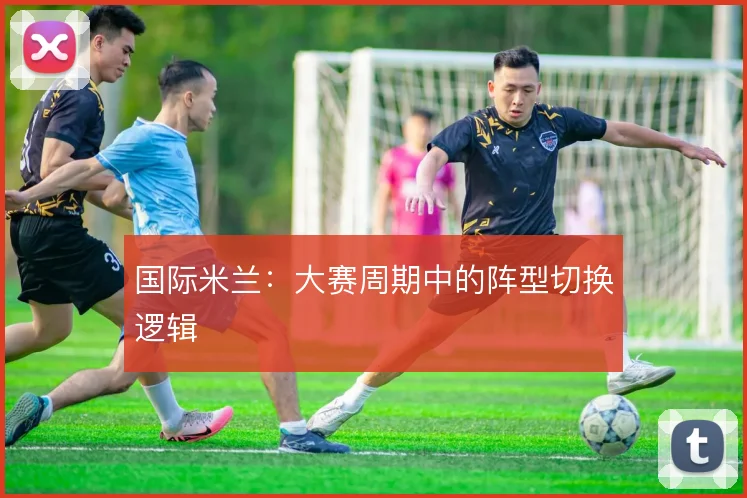国际米兰：大赛周期中的阵型切换逻辑