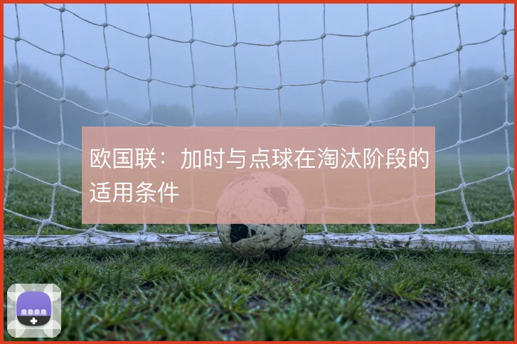 欧国联：加时与点球在淘汰阶段的适用条件