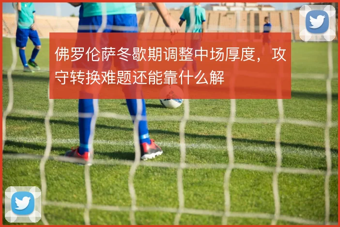 佛罗伦萨冬歇期调整中场厚度，攻守转换难题还能靠什么解