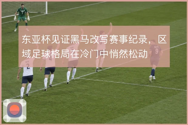 东亚杯见证黑马改写赛事纪录,区域足球格局在冷门中悄然松动